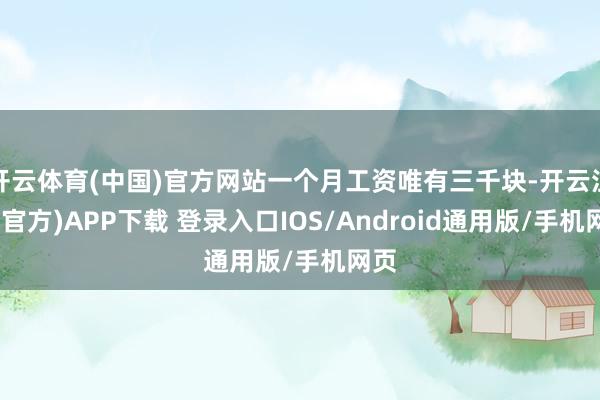 开云体育(中国)官方网站一个月工资唯有三千块-开云注册(官方)APP下载 登录入口IOS/Android通用版/手机网页
