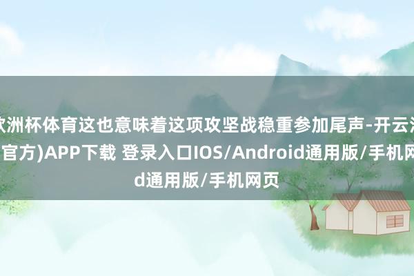 欧洲杯体育这也意味着这项攻坚战稳重参加尾声-开云注册(官方)APP下载 登录入口IOS/Android通用版/手机网页