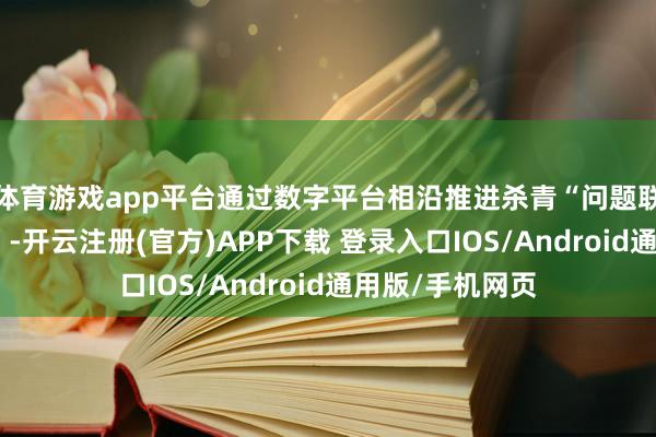 体育游戏app平台通过数字平台相沿推进杀青“问题联处、数据联享”-开云注册(官方)APP下载 登录入口IOS/Android通用版/手机网页