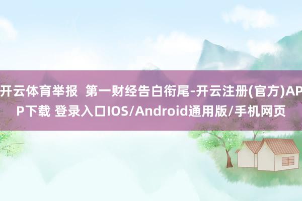 开云体育举报 第一财经告白衔尾-开云注册(官方)APP下载 登录入口IOS/Android通用版/手机网页