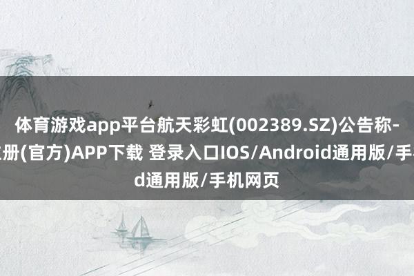 体育游戏app平台航天彩虹(002389.SZ)公告称-开云注册(官方)APP下载 登录入口IOS/Android通用版/手机网页