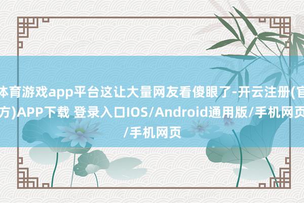 体育游戏app平台这让大量网友看傻眼了-开云注册(官方)APP下载 登录入口IOS/Android通用版/手机网页