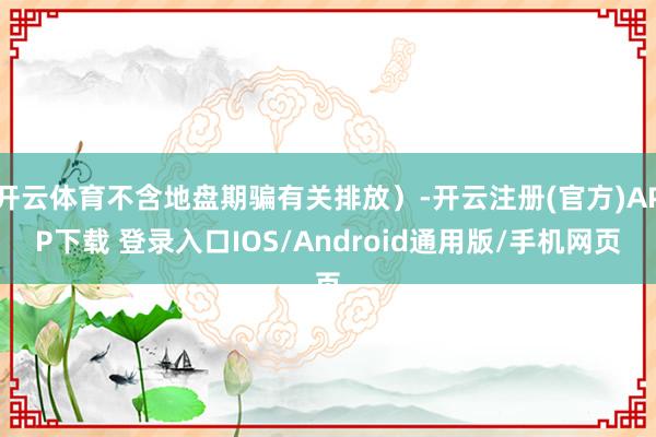 开云体育不含地盘期骗有关排放)-开云注册(官方)APP下载 登录入口IOS/Android通用版/手机网页