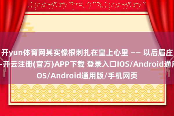 开yun体育网其实像根刺扎在皇上心里 —— 以后眉庄或敬妃再出事-开云注册(官方)APP下载 登录入口IOS/Android通用版/手机网页