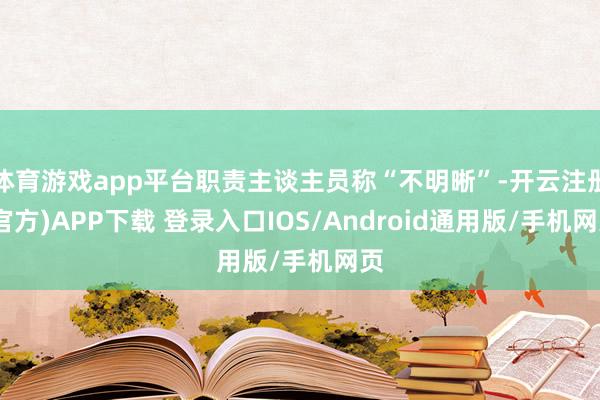 体育游戏app平台职责主谈主员称“不明晰”-开云注册(官方)APP下载 登录入口IOS/Android通用版/手机网页
