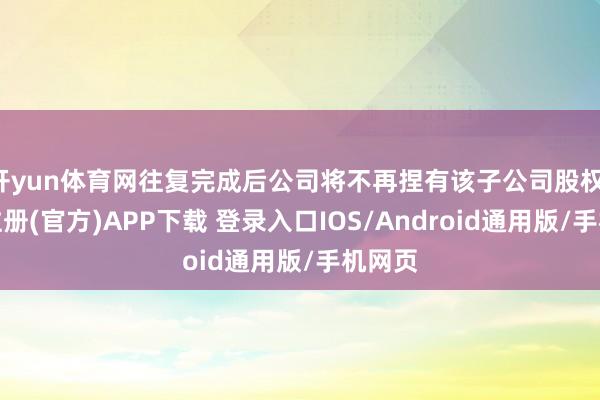 开yun体育网往复完成后公司将不再捏有该子公司股权-开云注册(官方)APP下载 登录入口IOS/Android通用版/手机网页