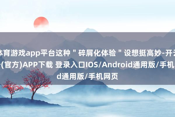 体育游戏app平台这种"碎屑化体验"设想挺高妙-开云注册(官方)APP下载 登录入口IOS/Android通用版/手机网页