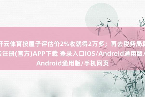 开云体育按屋子评估价2%收就得2万多;再去税务局算契税-开云注册(官方)APP下载 登录入口IOS/Android通用版/手机网页