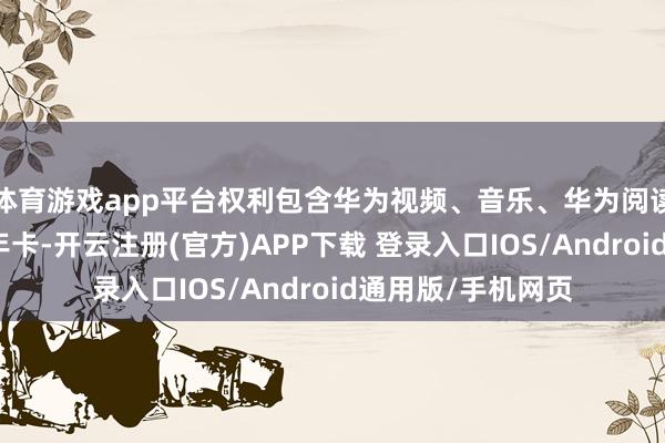 体育游戏app平台权利包含华为视频、音乐、华为阅读、云空间等会员年卡-开云注册(官方)APP下载 登录入口IOS/Android通用版/手机网页