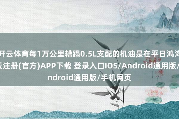 开云体育每1万公里糟蹋0.5L支配的机油是在平日鸿沟内的-开云注册(官方)APP下载 登录入口IOS/Android通用版/手机网页