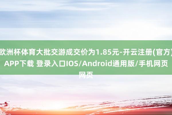 欧洲杯体育大批交游成交价为1.85元-开云注册(官方)APP下载 登录入口IOS/Android通用版/手机网页