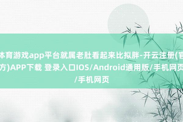 体育游戏app平台就属老肚看起来比拟胖-开云注册(官方)APP下载 登录入口IOS/Android通用版/手机网页